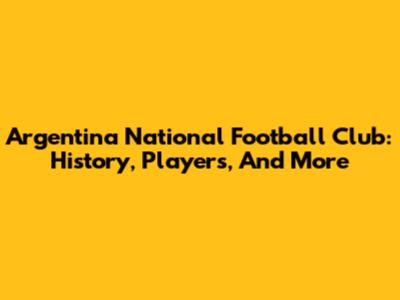 Argentina National Football Club: History, Players, And More