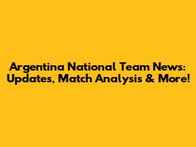 Argentina National Team News: Updates, Match Analysis & More!
