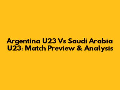 Argentina U23 Vs Saudi Arabia U23: Match Preview & Analysis