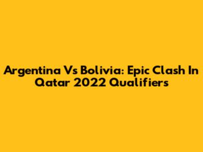 Argentina Vs Bolivia: Epic Clash In Qatar 2022 Qualifiers