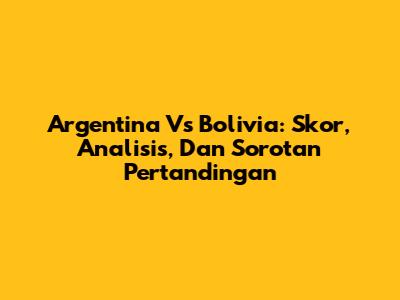 Argentina Vs Bolivia: Skor, Analisis, Dan Sorotan Pertandingan