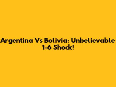 Argentina Vs Bolivia: Unbelievable 1-6 Shock!