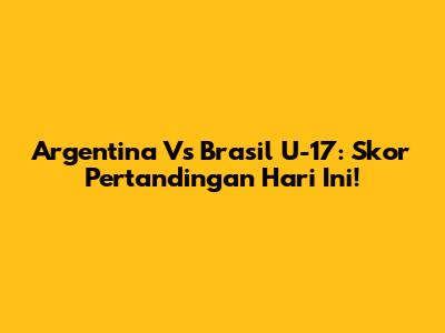 Argentina Vs Brasil U-17: Skor Pertandingan Hari Ini!