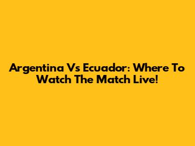 Argentina Vs Ecuador: Where To Watch The Match Live!