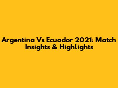 Argentina Vs Ecuador 2021: Match Insights & Highlights