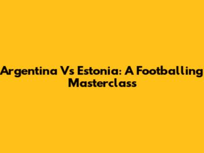 Argentina Vs Estonia: A Footballing Masterclass