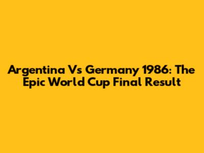 Argentina Vs Germany 1986: The Epic World Cup Final Result