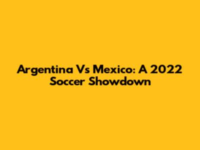 Argentina Vs Mexico: A 2022 Soccer Showdown