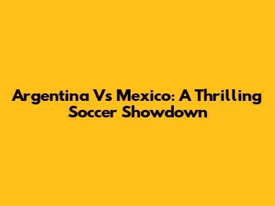Argentina Vs Mexico: A Thrilling Soccer Showdown