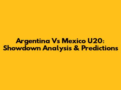 Argentina Vs Mexico U20: Showdown Analysis & Predictions