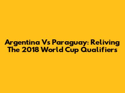Argentina Vs Paraguay: Reliving The 2018 World Cup Qualifiers