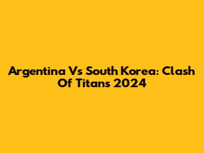 Argentina Vs South Korea: Clash Of Titans 2024