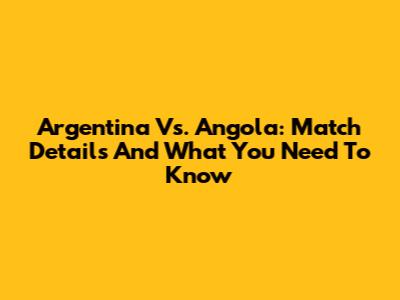 Argentina Vs. Angola: Match Details And What You Need To Know