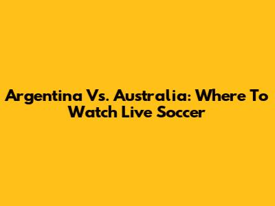 Argentina Vs. Australia: Where To Watch Live Soccer