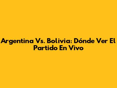 Argentina Vs. Bolivia: Dónde Ver El Partido En Vivo