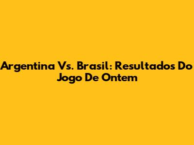Argentina Vs. Brasil: Resultados Do Jogo De Ontem