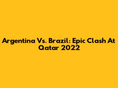 Argentina Vs. Brazil: Epic Clash At Qatar 2022