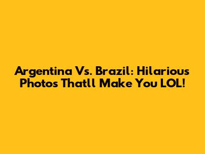 Argentina Vs. Brazil: Hilarious Photos That'll Make You LOL!