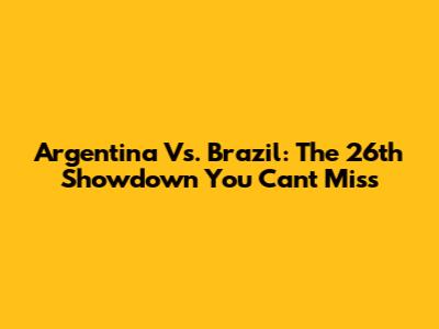 Argentina Vs. Brazil: The 26th Showdown You Can't Miss