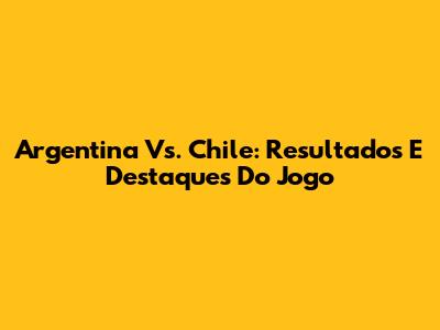 Argentina Vs. Chile: Resultados E Destaques Do Jogo