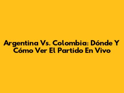 Argentina Vs. Colombia: Dónde Y Cómo Ver El Partido En Vivo