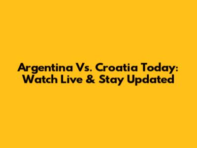 Argentina Vs. Croatia Today: Watch Live & Stay Updated