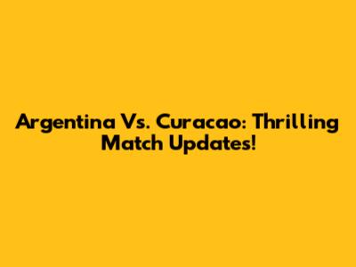 Argentina Vs. Curacao: Thrilling Match Updates!