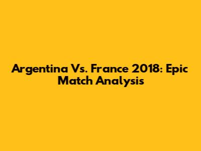 Argentina Vs. France 2018: Epic Match Analysis