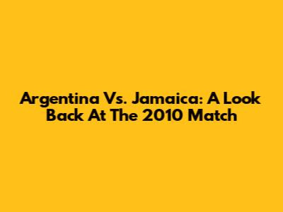 Argentina Vs. Jamaica: A Look Back At The 2010 Match
