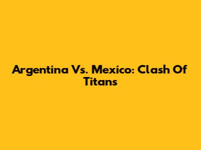 Argentina Vs. Mexico: Clash Of Titans