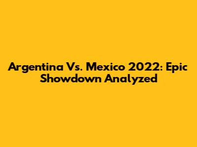 Argentina Vs. Mexico 2022: Epic Showdown Analyzed