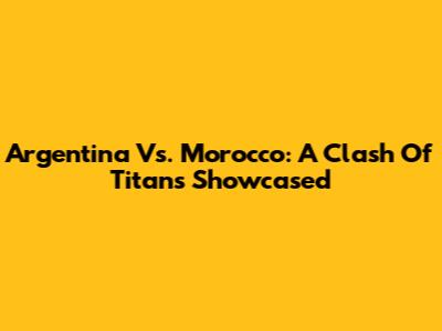 Argentina Vs. Morocco: A Clash Of Titans Showcased