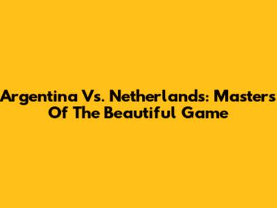Argentina Vs. Netherlands: Masters Of The Beautiful Game