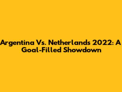 Argentina Vs. Netherlands 2022: A Goal-Filled Showdown