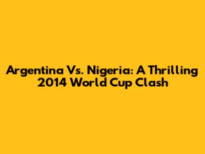 Argentina Vs. Nigeria: A Thrilling 2014 World Cup Clash
