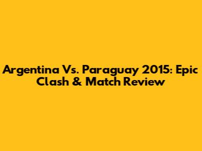 Argentina Vs. Paraguay 2015: Epic Clash & Match Review