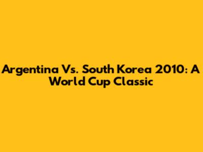 Argentina Vs. South Korea 2010: A World Cup Classic