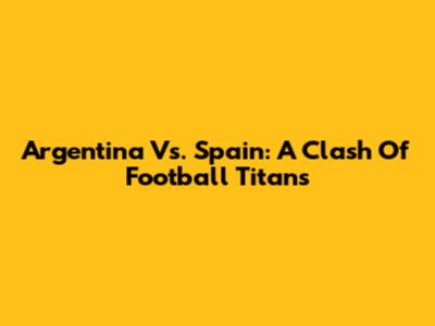Argentina Vs. Spain: A Clash Of Football Titans