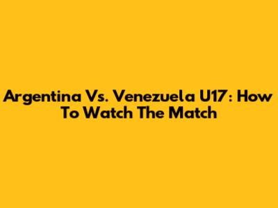 Argentina Vs. Venezuela U17: How To Watch The Match