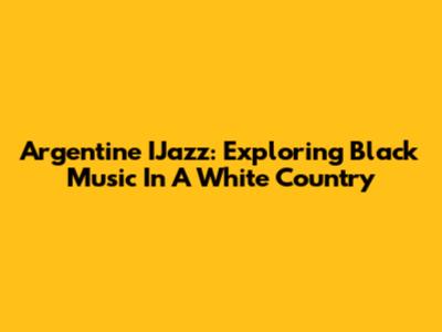 Argentine IJazz: Exploring Black Music In A White Country