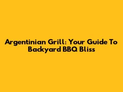 Argentinian Grill: Your Guide To Backyard BBQ Bliss