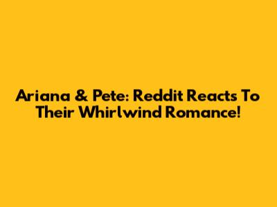 Ariana & Pete: Reddit Reacts To Their Whirlwind Romance!