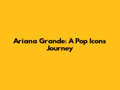 Ariana Grande: A Pop Icon's Journey