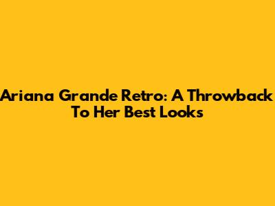 Ariana Grande Retro: A Throwback To Her Best Looks