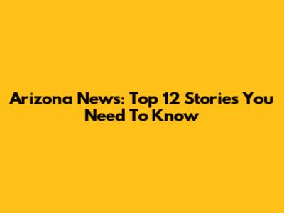 Arizona News: Top 12 Stories You Need To Know
