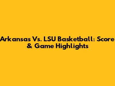 Arkansas Vs. LSU Basketball: Score & Game Highlights