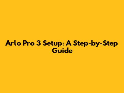 Arlo Pro 3 Setup: A Step-by-Step Guide