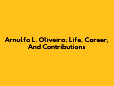 Arnulfo L. Oliveira: Life, Career, And Contributions