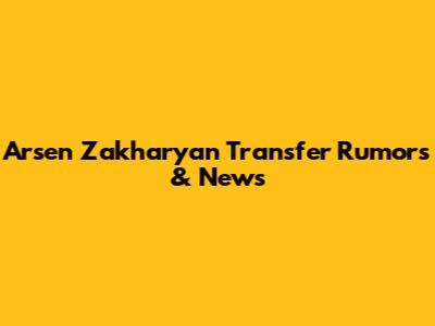 Arsen Zakharyan Transfer Rumors & News