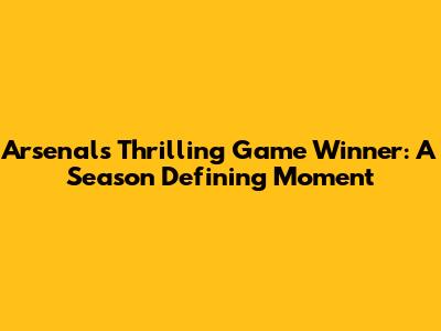 Arsenal's Thrilling Game Winner: A Season Defining Moment